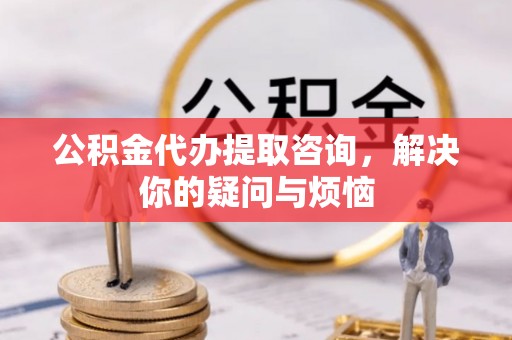 龙潭公积金代办提取咨询，解决你的疑问与烦恼