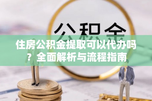 龙潭住房公积金提取可以代办吗？全面解析与流程指南