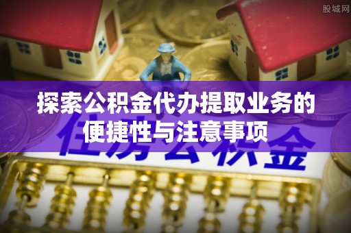 龙潭探索公积金代办提取业务的便捷性与注意事项