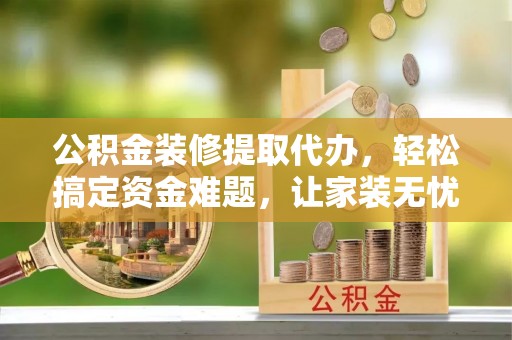 龙潭公积金装修提取代办，轻松搞定资金难题，让家装无忧