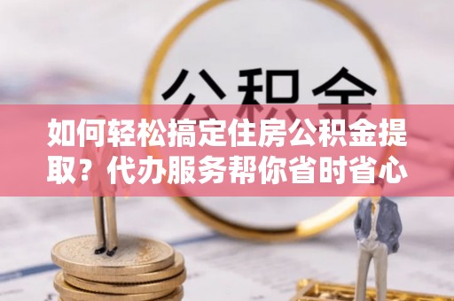 龙潭如何轻松搞定住房公积金提取？代办服务帮你省时省心