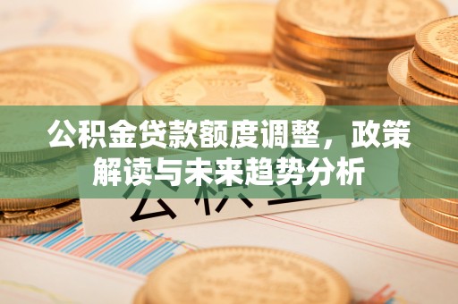 龙潭公积金贷款额度调整，政策解读与未来趋势分析