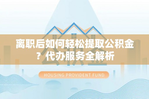 龙潭离职后如何轻松提取公积金？代办服务全解析