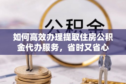 龙潭如何高效办理提取住房公积金代办服务，省时又省心