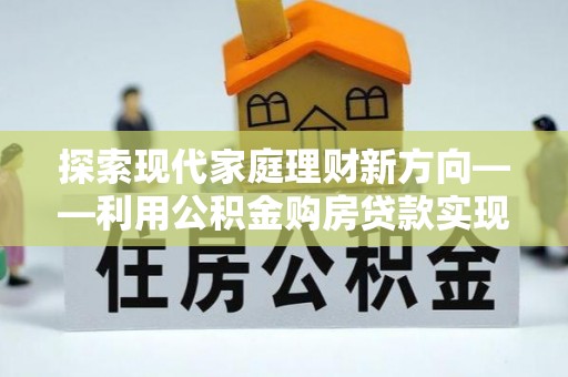 龙潭探索现代家庭理财新方向——利用公积金购房贷款实现安居梦想