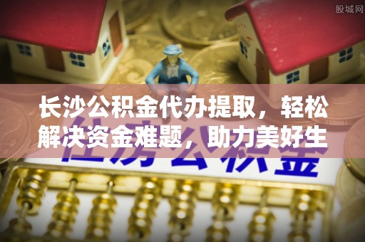 龙潭长沙公积金代办提取，轻松解决资金难题，助力美好生活