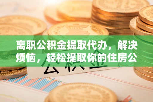 龙潭离职公积金提取代办，解决烦恼，轻松提取你的住房公积金