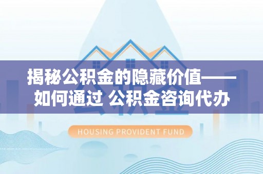 龙潭揭秘公积金的隐藏价值——如何通过 公积金咨询代办提取 优化财富管理