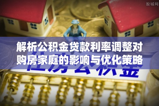 龙潭解析公积金贷款利率调整对购房家庭的影响与优化策略