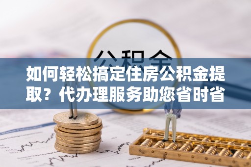 龙潭如何轻松搞定住房公积金提取？代办理服务助您省时省力