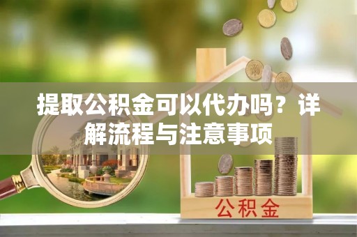 龙潭提取公积金可以代办吗？详解流程与注意事项