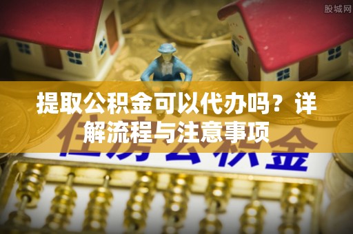 龙潭提取公积金可以代办吗？详解流程与注意事项