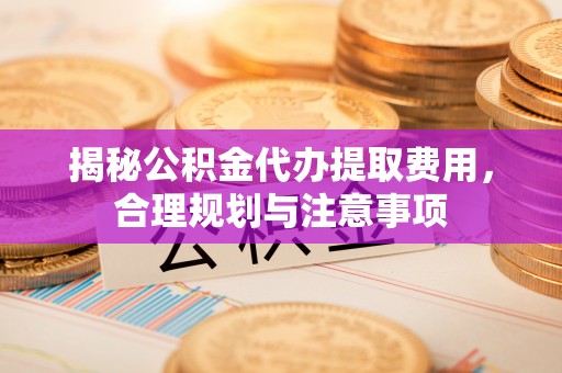 龙潭揭秘公积金代办提取费用，合理规划与注意事项