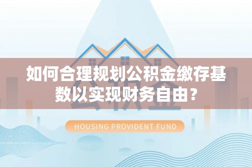 龙潭如何合理规划公积金缴存基数以实现财务自由？