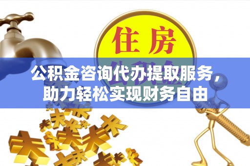 龙潭公积金咨询代办提取服务，助力轻松实现财务自由