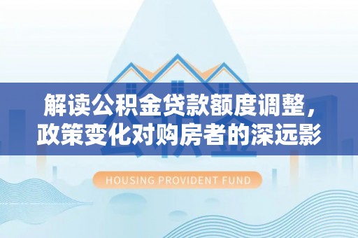 龙潭解读公积金贷款额度调整，政策变化对购房者的深远影响