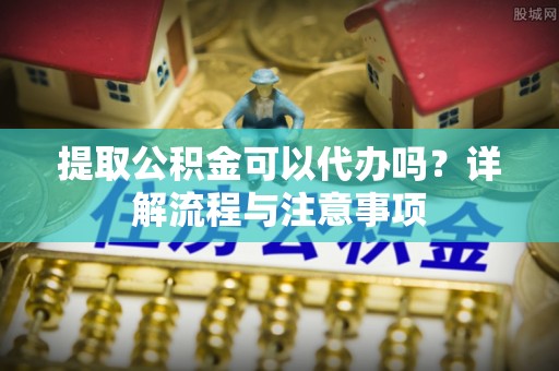 龙潭提取公积金可以代办吗？详解流程与注意事项