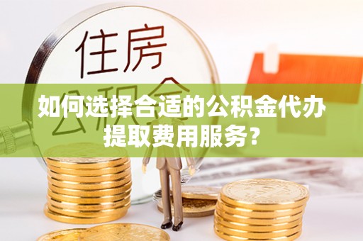 龙潭如何选择合适的公积金代办提取费用服务？