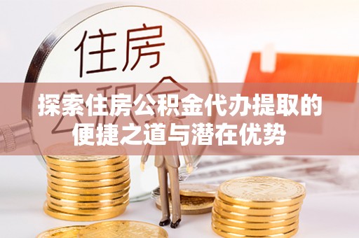 龙潭探索住房公积金代办提取的便捷之道与潜在优势