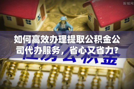 龙潭如何高效办理提取公积金公司代办服务，省心又省力？