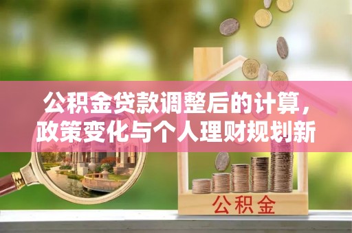 龙潭公积金贷款调整后的计算，政策变化与个人理财规划新思路