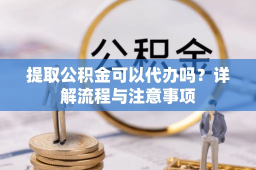 龙潭提取公积金可以代办吗？详解流程与注意事项