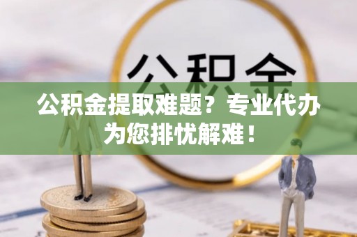 龙潭公积金提取难题？专业代办为您排忧解难！