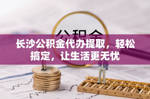 龙潭长沙公积金代办提取，轻松搞定，让生活更无忧