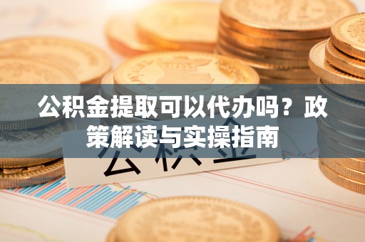 龙潭公积金提取可以代办吗？政策解读与实操指南