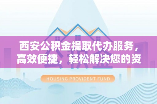龙潭西安公积金提取代办服务，高效便捷，轻松解决您的资金需求