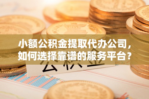 龙潭小额公积金提取代办公司，如何选择靠谱的服务平台？