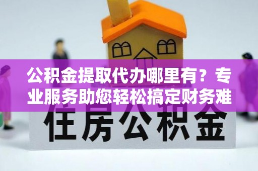 龙潭公积金提取代办哪里有？专业服务助您轻松搞定财务难题