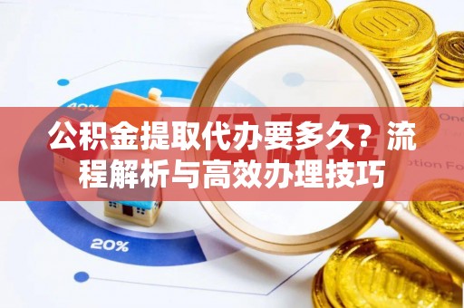 龙潭公积金提取代办要多久？流程解析与高效办理技巧