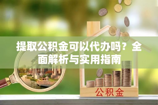 龙潭提取公积金可以代办吗？全面解析与实用指南