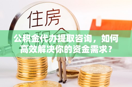 龙潭公积金代办提取咨询，如何高效解决你的资金需求？