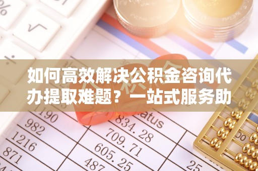 龙潭如何高效解决公积金咨询代办提取难题？一站式服务助您轻松搞定