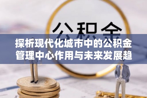 龙潭探析现代化城市中的公积金管理中心作用与未来发展趋势