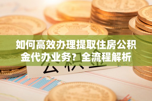 龙潭如何高效办理提取住房公积金代办业务？全流程解析