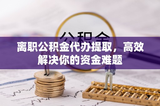 龙潭离职公积金代办提取，高效解决你的资金难题