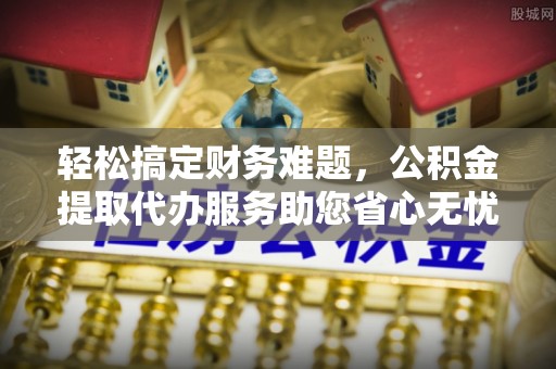 龙潭轻松搞定财务难题，公积金提取代办服务助您省心无忧