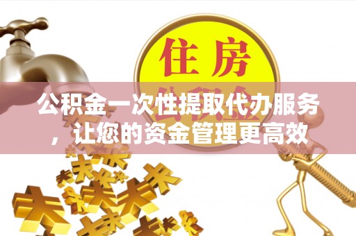 龙潭公积金一次性提取代办服务，让您的资金管理更高效