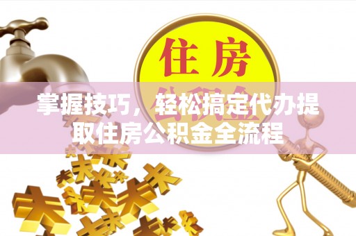 龙潭掌握技巧，轻松搞定代办提取住房公积金全流程