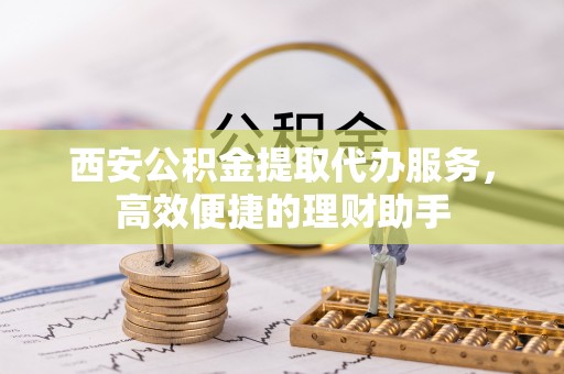 龙潭西安公积金提取代办服务，高效便捷的理财助手