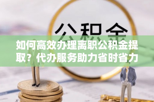 龙潭如何高效办理离职公积金提取？代办服务助力省时省力