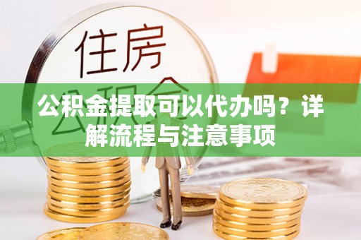 龙潭公积金提取可以代办吗？详解流程与注意事项