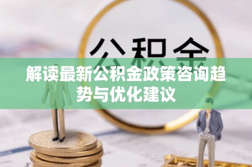 龙潭解读最新公积金政策咨询趋势与优化建议