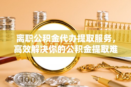 龙潭离职公积金代办提取服务，高效解决你的公积金提取难题
