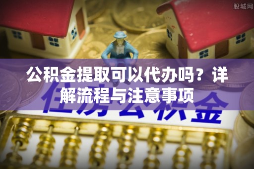 龙潭公积金提取可以代办吗？详解流程与注意事项