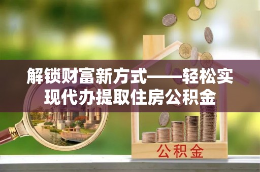 龙潭解锁财富新方式——轻松实现代办提取住房公积金