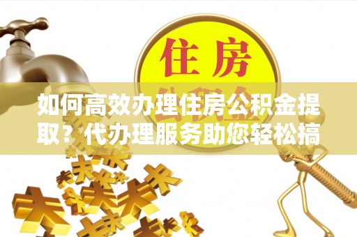 龙潭如何高效办理住房公积金提取？代办理服务助您轻松搞定